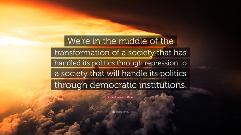 Condoleezza Rice Quote: “We’re in the middle of the transformation of a society that has handled its politics through repression to a society that will handle its politics through democratic institutions.”