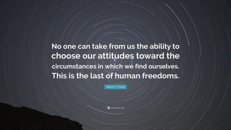 Viktor E. Frankl Quote: “No one can take from us the ability to choose our attitudes toward the circumstances in which we find ourselves. This is the last of human freedoms.”