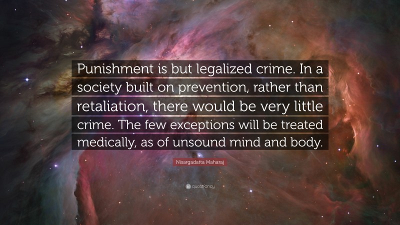 Nisargadatta Maharaj Quote: “Punishment is but legalized crime. In a society built on prevention, rather than retaliation, there would be very little crime. The few exceptions will be treated medically, as of unsound mind and body.”