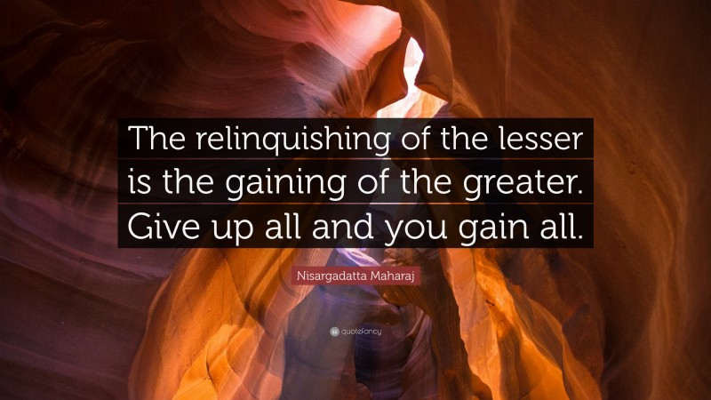 Nisargadatta Maharaj Quote: “The relinquishing of the lesser is the gaining of the greater. Give up all and you gain all.”