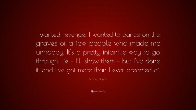 Anthony Hopkins Quote: “I wanted revenge; I wanted to dance on the graves of a few people who made me unhappy. It’s a pretty infantile way to go through life – I’ll show them – but I’ve done it, and I’ve got more than I ever dreamed of.”