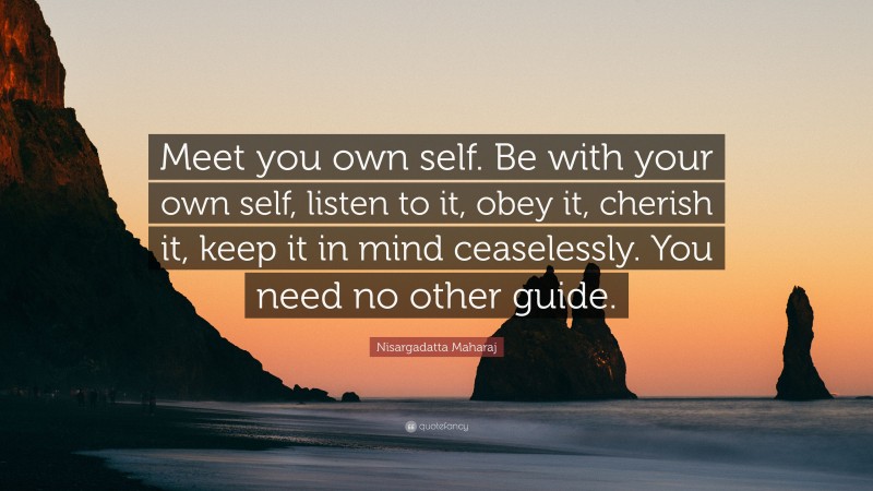 Nisargadatta Maharaj Quote: “Meet you own self. Be with your own self, listen to it, obey it, cherish it, keep it in mind ceaselessly. You need no other guide.”