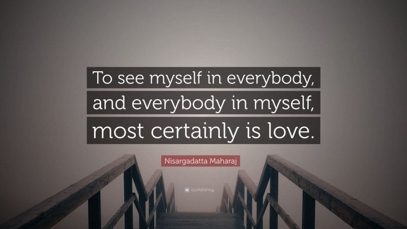 Nisargadatta Maharaj Quote: “To see myself in everybody, and everybody in myself, most certainly is love.”