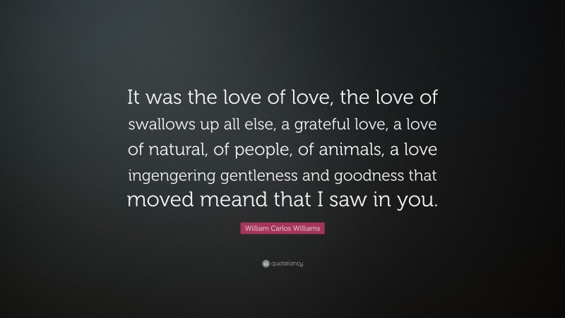 William Carlos Williams Quote: “It was the love of love, the love of swallows up all else, a grateful love, a love of natural, of people, of animals, a love ingengering gentleness and goodness that moved meand that I saw in you.”