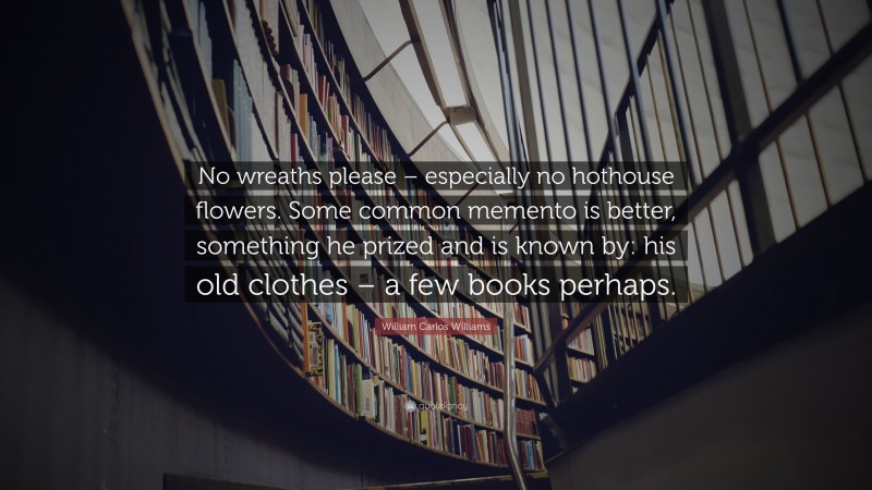 William Carlos Williams Quote: “No wreaths please – especially no hothouse flowers. Some common memento is better, something he prized and is known by: his old clothes – a few books perhaps.”