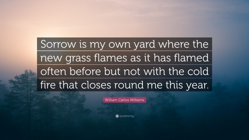 William Carlos Williams Quote: “Sorrow is my own yard where the new grass flames as it has flamed often before but not with the cold fire that closes round me this year.”