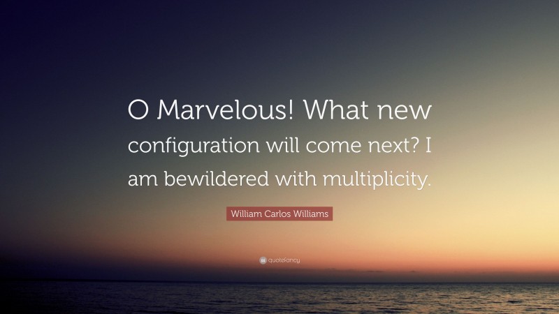 William Carlos Williams Quote: “O Marvelous! What new configuration will come next? I am bewildered with multiplicity.”
