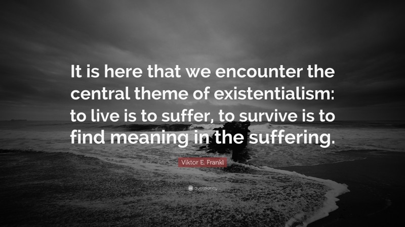 Viktor E. Frankl Quote: “It is here that we encounter the central theme of existentialism: to live is to suffer, to survive is to find meaning in the suffering.”
