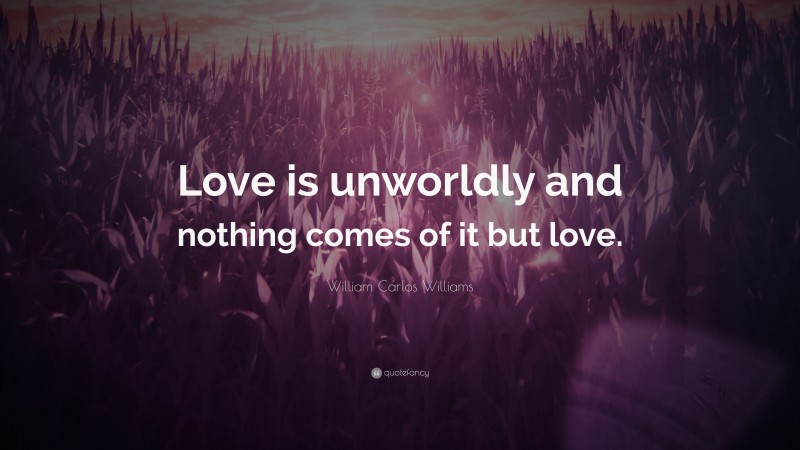 William Carlos Williams Quote: “Love is unworldly and nothing comes of it but love.”