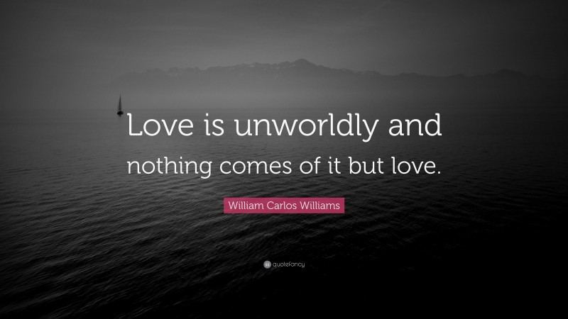 William Carlos Williams Quote: “Love is unworldly and nothing comes of it but love.”