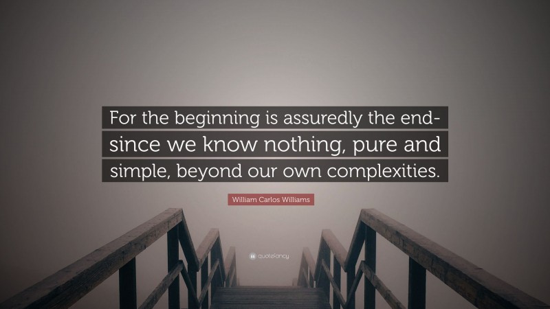 William Carlos Williams Quote: “For the beginning is assuredly the end- since we know nothing, pure and simple, beyond our own complexities.”