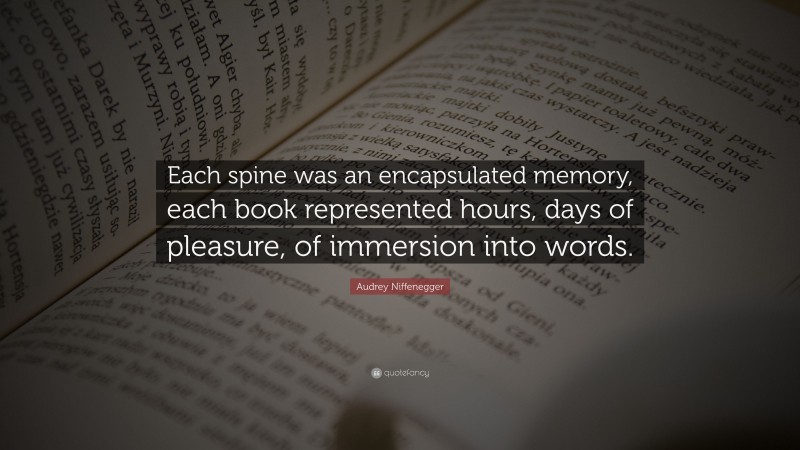 Audrey Niffenegger Quote: “Each spine was an encapsulated memory, each book represented hours, days of pleasure, of immersion into words.”