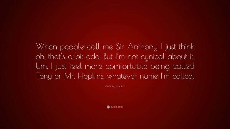 Anthony Hopkins Quote: “When people call me Sir Anthony I just think oh, that’s a bit odd. But I’m not cynical about it. Um, I just feel more comfortable being called Tony or Mr. Hopkins, whatever name I’m called.”