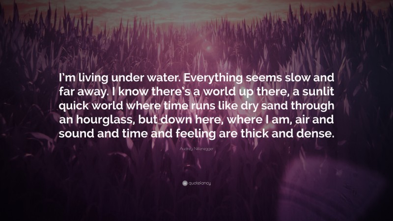 Audrey Niffenegger Quote: “I’m living under water. Everything seems slow and far away. I know there’s a world up there, a sunlit quick world where time runs like dry sand through an hourglass, but down here, where I am, air and sound and time and feeling are thick and dense.”