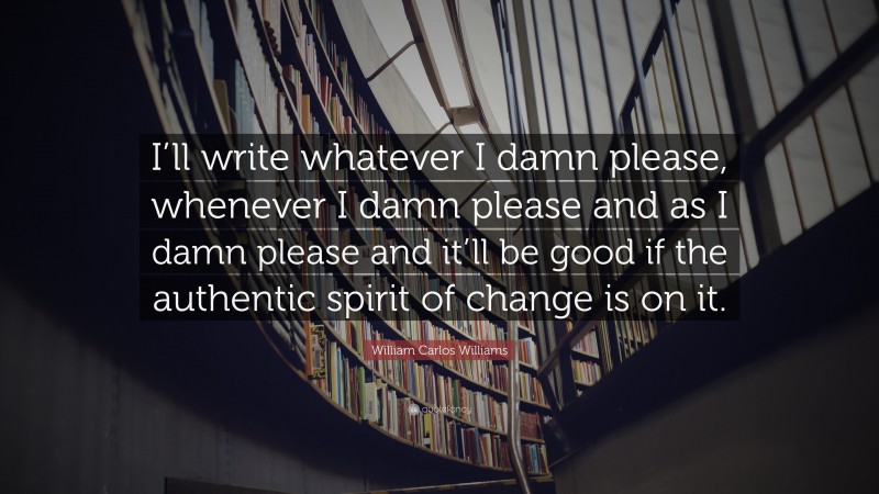 William Carlos Williams Quote: “I’ll write whatever I damn please, whenever I damn please and as I damn please and it’ll be good if the authentic spirit of change is on it.”