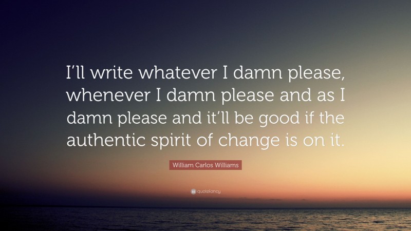 William Carlos Williams Quote: “I’ll write whatever I damn please, whenever I damn please and as I damn please and it’ll be good if the authentic spirit of change is on it.”