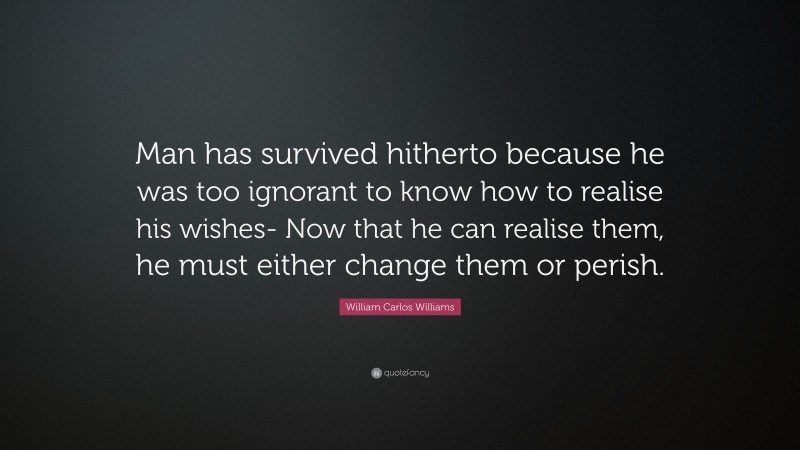 William Carlos Williams Quote: “Man has survived hitherto because he was too ignorant to know how to realise his wishes- Now that he can realise them, he must either change them or perish.”