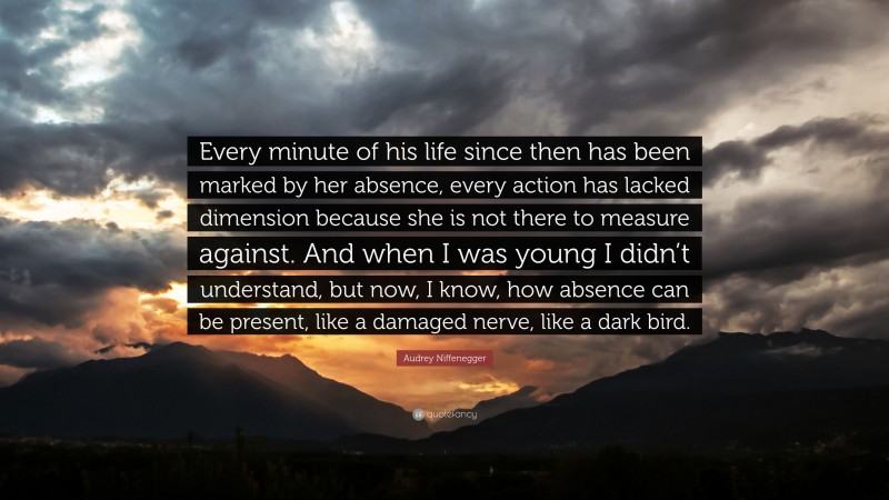 Audrey Niffenegger Quote: “Every minute of his life since then has been marked by her absence, every action has lacked dimension because she is not there to measure against. And when I was young I didn’t understand, but now, I know, how absence can be present, like a damaged nerve, like a dark bird.”