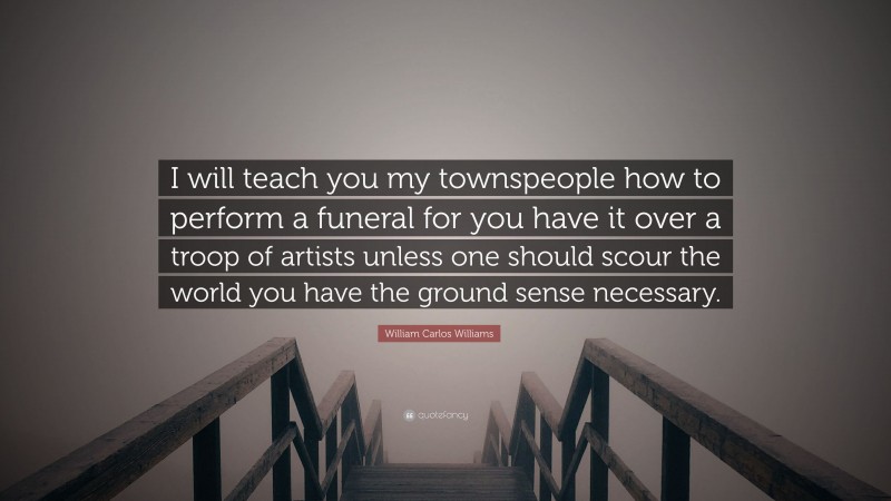 William Carlos Williams Quote: “I will teach you my townspeople how to perform a funeral for you have it over a troop of artists unless one should scour the world you have the ground sense necessary.”