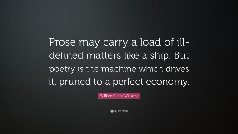William Carlos Williams Quote: “Prose may carry a load of ill-defined matters like a ship. But poetry is the machine which drives it, pruned to a perfect economy.”