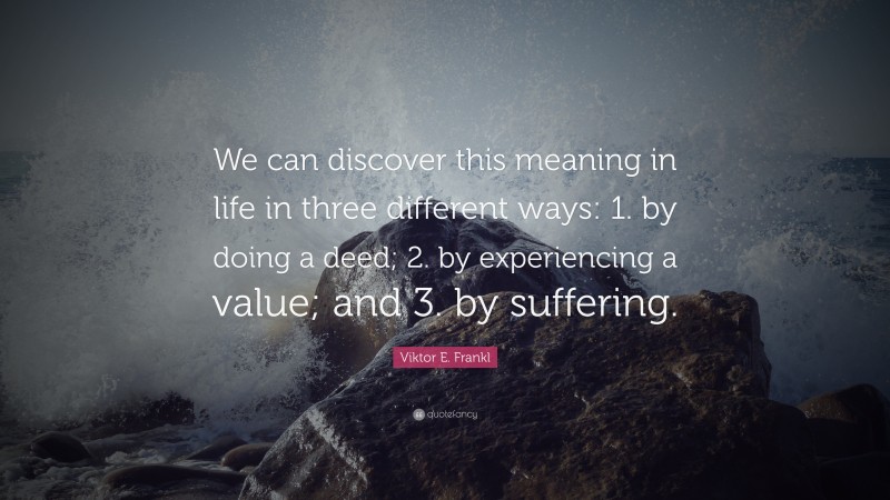 Viktor E. Frankl Quote: “We can discover this meaning in life in three different ways: 1. by doing a deed; 2. by experiencing a value; and 3. by suffering.”