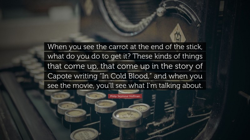 Philip Seymour Hoffman Quote: “When you see the carrot at the end of the stick, what do you do to get it? These kinds of things that come up, that come up in the story of Capote writing “In Cold Blood,” and when you see the movie, you’ll see what I’m talking about.”