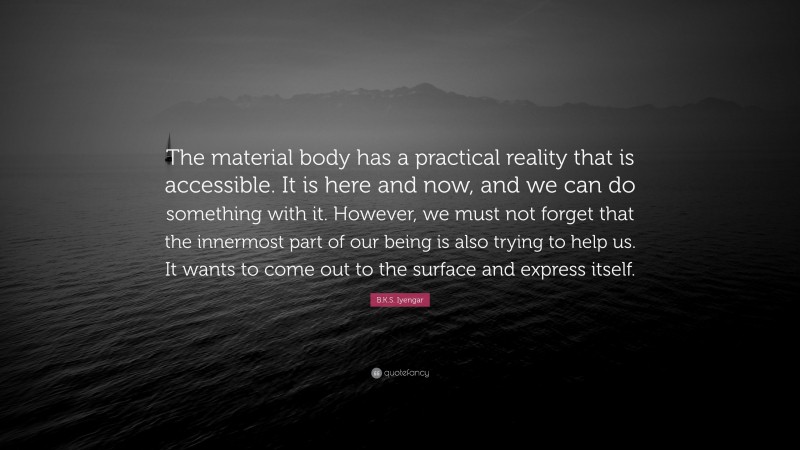 B.K.S. Iyengar Quote: “The material body has a practical reality that is accessible. It is here and now, and we can do something with it. However, we must not forget that the innermost part of our being is also trying to help us. It wants to come out to the surface and express itself.”