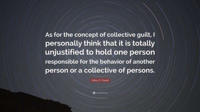 Viktor E. Frankl Quote: “As for the concept of collective guilt, I personally think that it is totally unjustified to hold one person responsible for the behavior of another person or a collective of persons.”