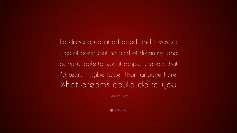 Elizabeth Scott Quote: “I’d dressed up and hoped and I was so tired of doing that, so tired of dreaming and being unable to stop it despite the fact that I’d seen, maybe better than anyone here, what dreams could do to you.”