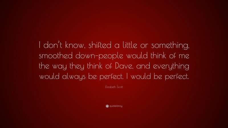 Elizabeth Scott Quote: “I don’t know, shifted a little or something, smoothed down–people would think of me the way they think of Dave, and everything would always be perfect. I would be perfect.”