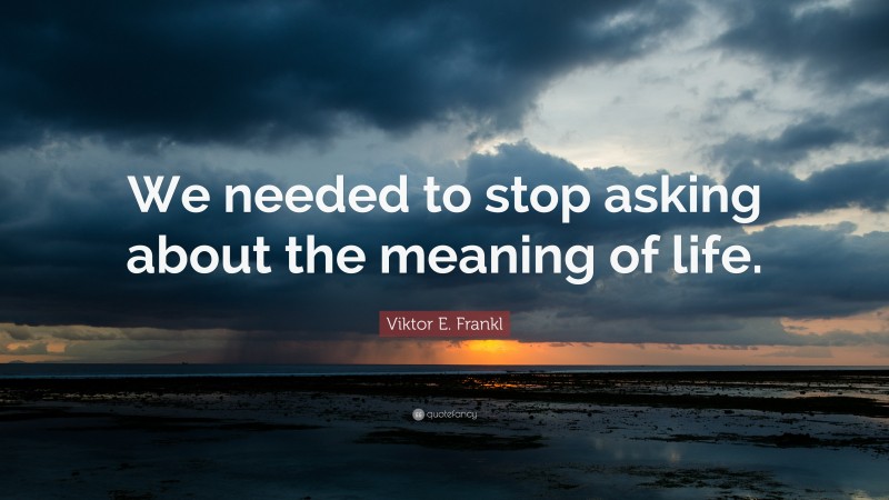 Viktor E. Frankl Quote: “We needed to stop asking about the meaning of life.”