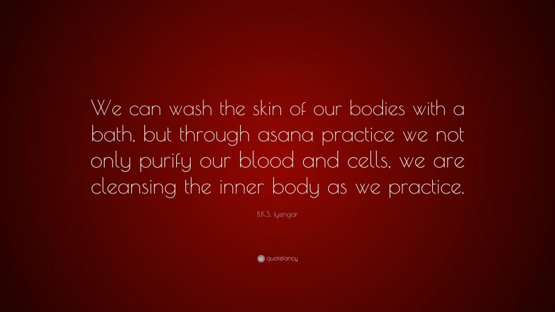 B.K.S. Iyengar Quote: “We can wash the skin of our bodies with a bath, but through asana practice we not only purify our blood and cells, we are cleansing the inner body as we practice.”