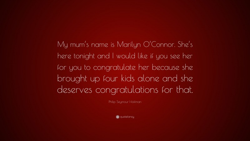 Philip Seymour Hoffman Quote: “My mum’s name is Marilyn O’Connor. She’s here tonight and I would like if you see her for you to congratulate her because she brought up four kids alone and she deserves congratulations for that.”