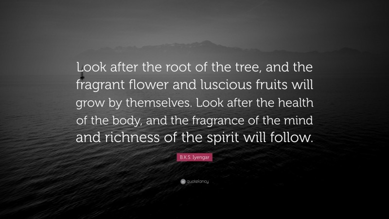 B.K.S. Iyengar Quote: “Look after the root of the tree, and the fragrant flower and luscious fruits will grow by themselves. Look after the health of the body, and the fragrance of the mind and richness of the spirit will follow.”