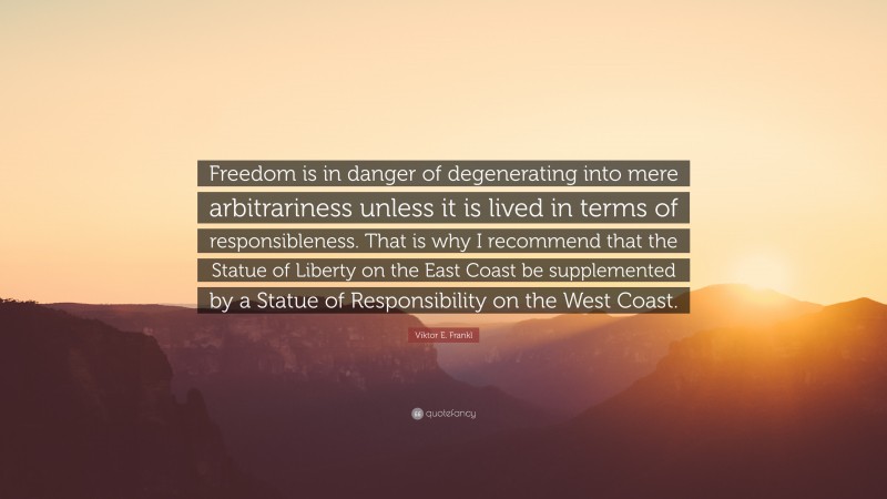 Viktor E. Frankl Quote: “Freedom is in danger of degenerating into mere arbitrariness unless it is lived in terms of responsibleness. That is why I recommend that the Statue of Liberty on the East Coast be supplemented by a Statue of Responsibility on the West Coast.”