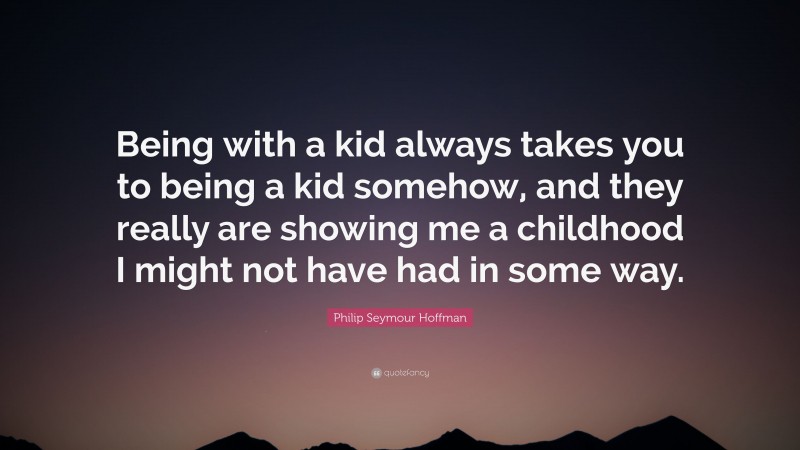 Philip Seymour Hoffman Quote: “Being with a kid always takes you to being a kid somehow, and they really are showing me a childhood I might not have had in some way.”