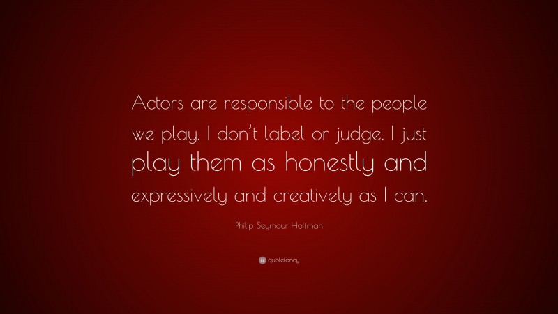 Philip Seymour Hoffman Quote: “Actors are responsible to the people we play. I don’t label or judge. I just play them as honestly and expressively and creatively as I can.”