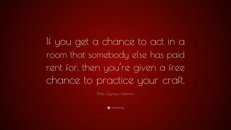 Philip Seymour Hoffman Quote: “If you get a chance to act in a room that somebody else has paid rent for, then you’re given a free chance to practice your craft.”