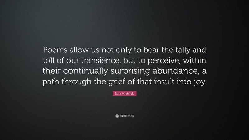 Jane Hirshfield Quote: “Poems allow us not only to bear the tally and toll of our transience, but to perceive, within their continually surprising abundance, a path through the grief of that insult into joy.”