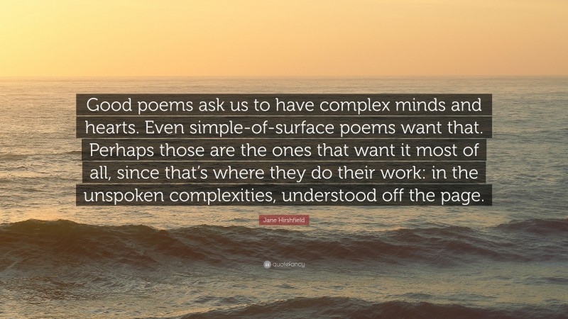 Jane Hirshfield Quote: “Good poems ask us to have complex minds and hearts. Even simple-of-surface poems want that. Perhaps those are the ones that want it most of all, since that’s where they do their work: in the unspoken complexities, understood off the page.”