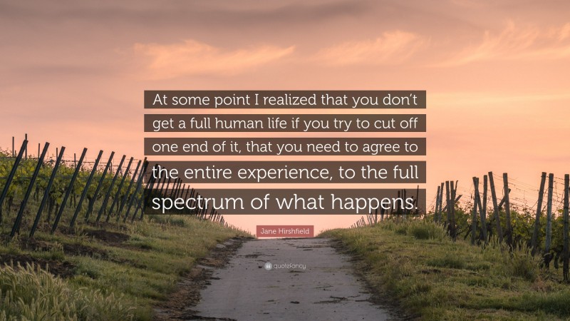 Jane Hirshfield Quote: “At some point I realized that you don’t get a full human life if you try to cut off one end of it, that you need to agree to the entire experience, to the full spectrum of what happens.”