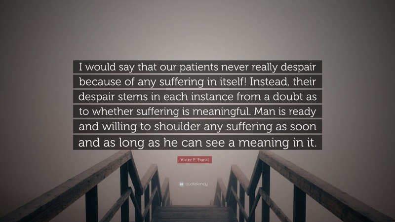 Viktor E. Frankl Quote: “I would say that our patients never really despair because of any suffering in itself! Instead, their despair stems in each instance from a doubt as to whether suffering is meaningful. Man is ready and willing to shoulder any suffering as soon and as long as he can see a meaning in it.”