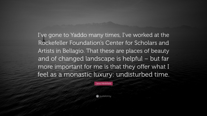 Jane Hirshfield Quote: “I’ve gone to Yaddo many times, I’ve worked at the Rockefeller Foundation’s Center for Scholars and Artists in Bellagio. That these are places of beauty and of changed landscape is helpful – but far more important for me is that they offer what I feel as a monastic luxury: undisturbed time.”