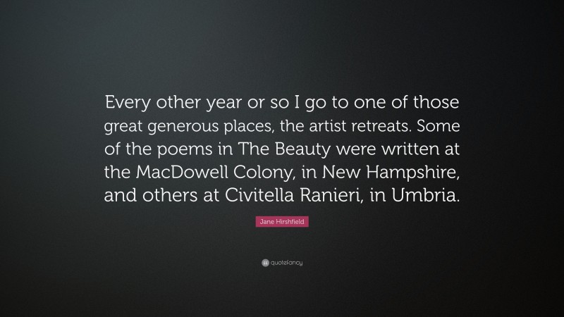 Jane Hirshfield Quote: “Every other year or so I go to one of those great generous places, the artist retreats. Some of the poems in The Beauty were written at the MacDowell Colony, in New Hampshire, and others at Civitella Ranieri, in Umbria.”