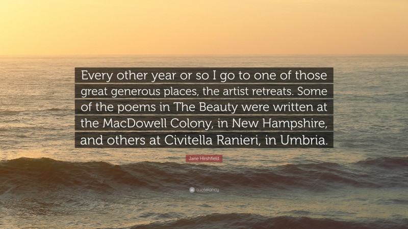 Jane Hirshfield Quote: “Every other year or so I go to one of those great generous places, the artist retreats. Some of the poems in The Beauty were written at the MacDowell Colony, in New Hampshire, and others at Civitella Ranieri, in Umbria.”
