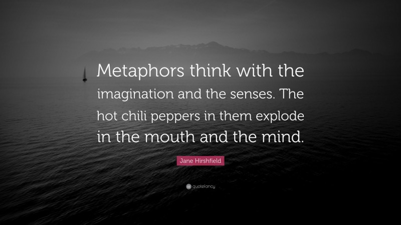 Jane Hirshfield Quote: “Metaphors think with the imagination and the senses. The hot chili peppers in them explode in the mouth and the mind.”