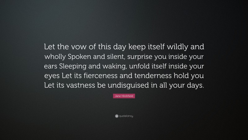Jane Hirshfield Quote: “Let the vow of this day keep itself wildly and wholly Spoken and silent, surprise you inside your ears Sleeping and waking, unfold itself inside your eyes Let its fierceness and tenderness hold you Let its vastness be undisguised in all your days.”