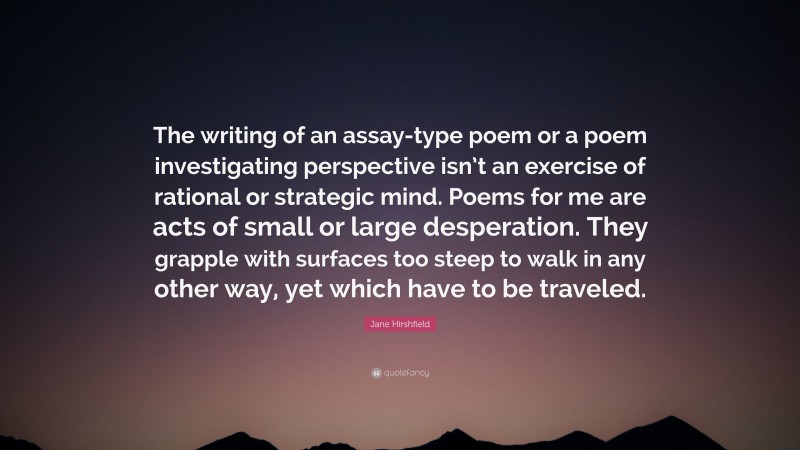 Jane Hirshfield Quote: “The writing of an assay-type poem or a poem investigating perspective isn’t an exercise of rational or strategic mind. Poems for me are acts of small or large desperation. They grapple with surfaces too steep to walk in any other way, yet which have to be traveled.”