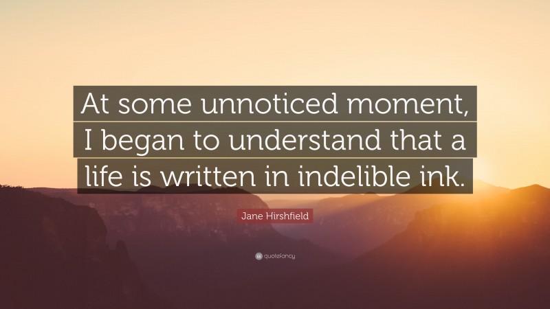 Jane Hirshfield Quote: “At some unnoticed moment, I began to understand that a life is written in indelible ink.”