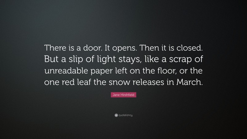 Jane Hirshfield Quote: “There is a door. It opens. Then it is closed. But a slip of light stays, like a scrap of unreadable paper left on the floor, or the one red leaf the snow releases in March.”